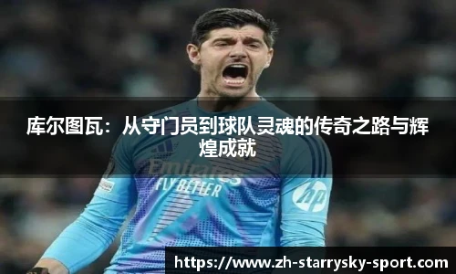 库尔图瓦：从守门员到球队灵魂的传奇之路与辉煌成就